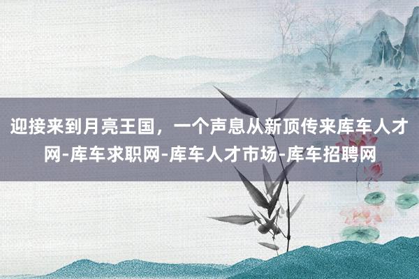 迎接来到月亮王国,一个声息从新顶传来库车人才网-库车求职网-库车人才市场-库车招聘网